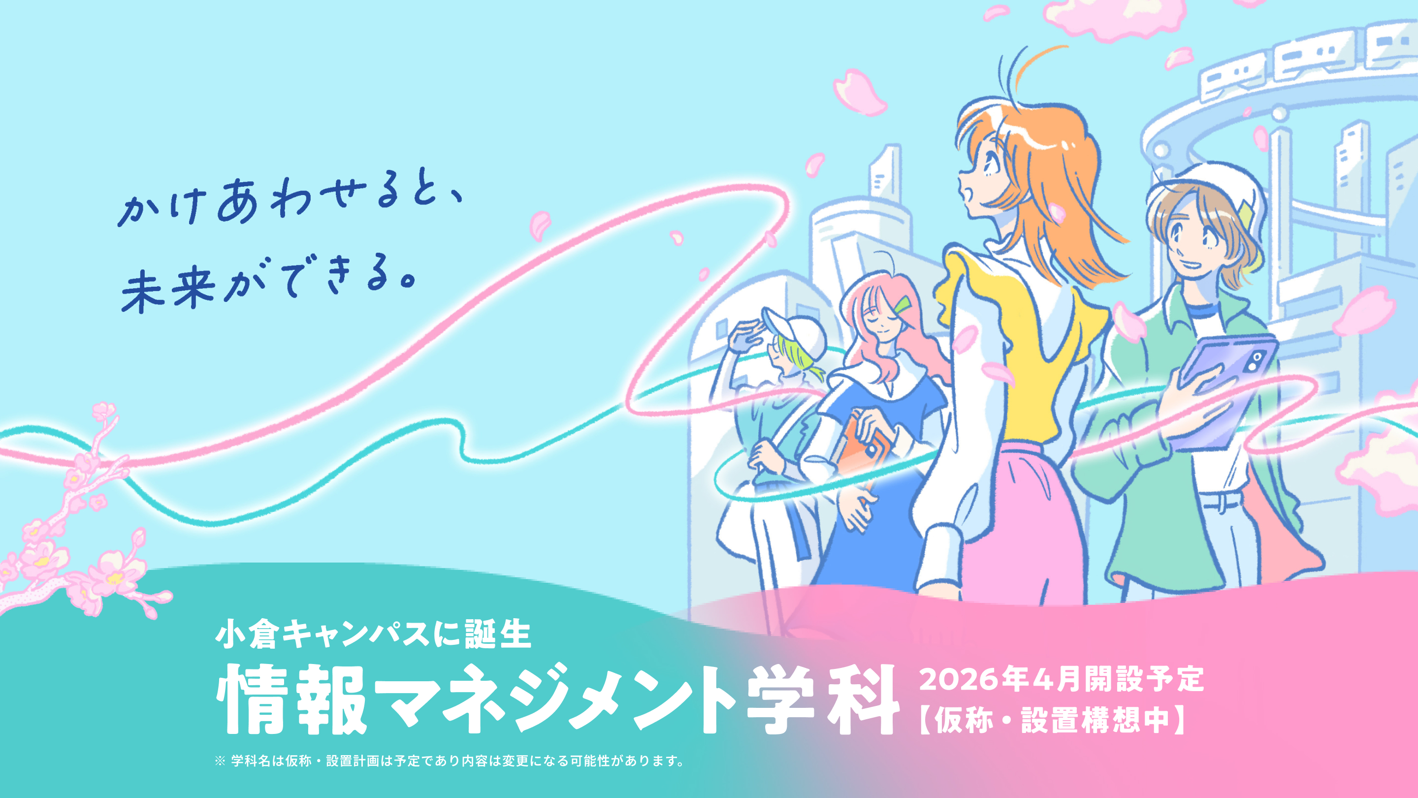 かけあわせると、未来ができる。 小倉キャンパスに誕生 情報マネジメント学科 2026年4月開設予定【仮称・設置構想中】 ※ 学科名は仮称・設置計画は予定であり内容は変更になる可能性があります。